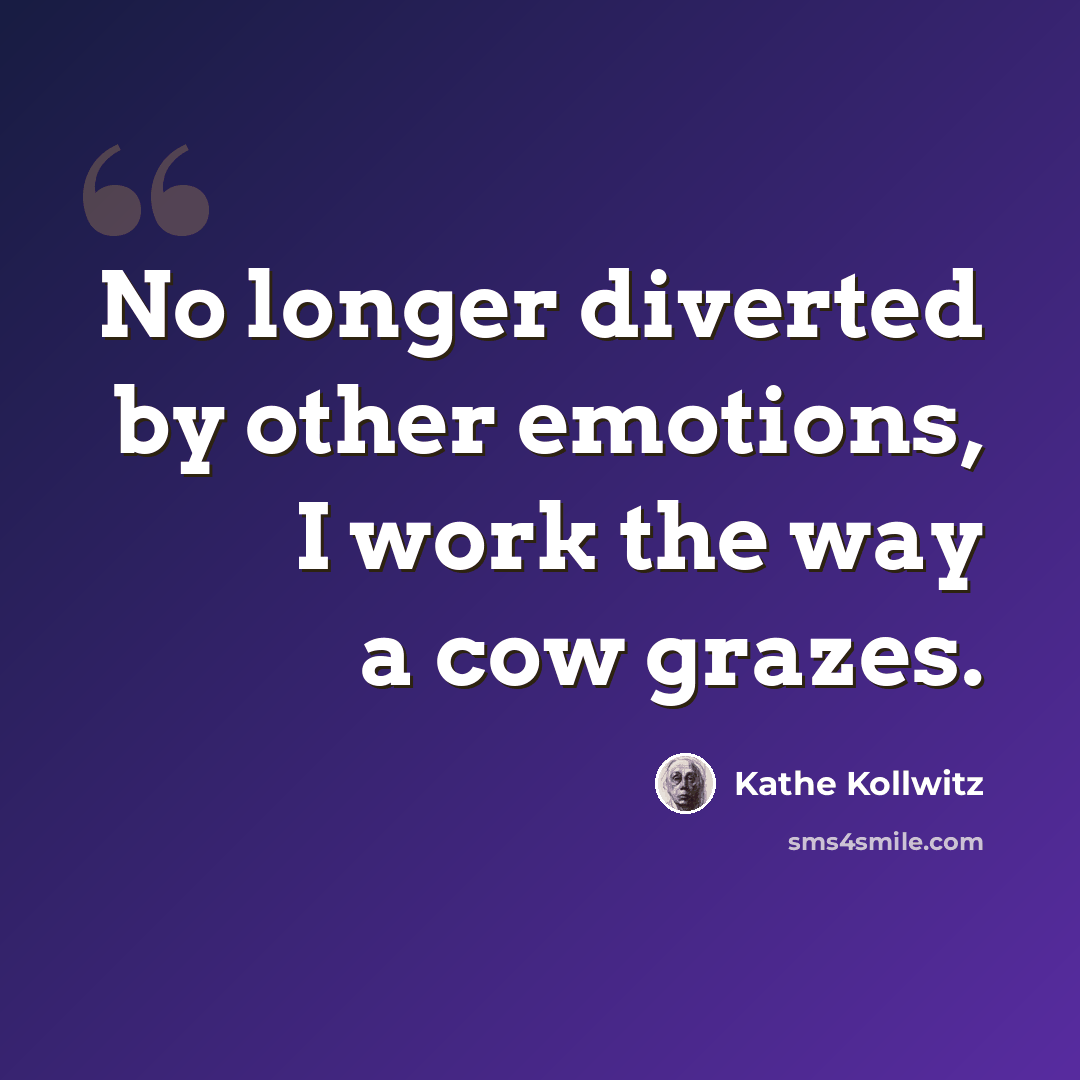 “No longer diverted by other emotions, I work the way a cow grazes.” quote by Kathe Kollwitz