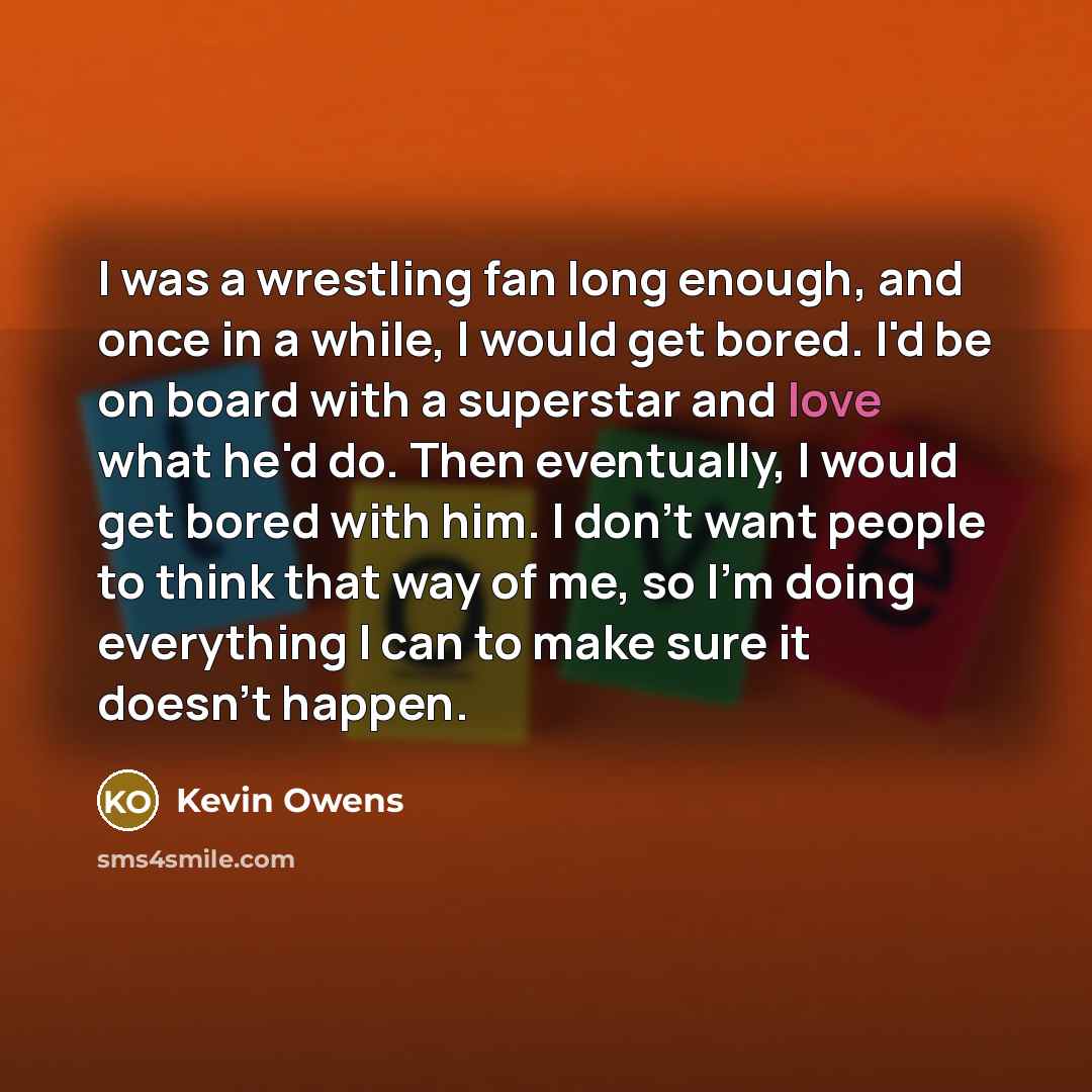 “I was a wrestling fan long enough, and once in a while, I would get bored. I'd be on board with a superstar and love what he'd do. Then eventually, I would get bored with him. I don't want people to think that way of me, so I'm doing everything I can to make sure it doesn't happen.” quote by Kevin Owens