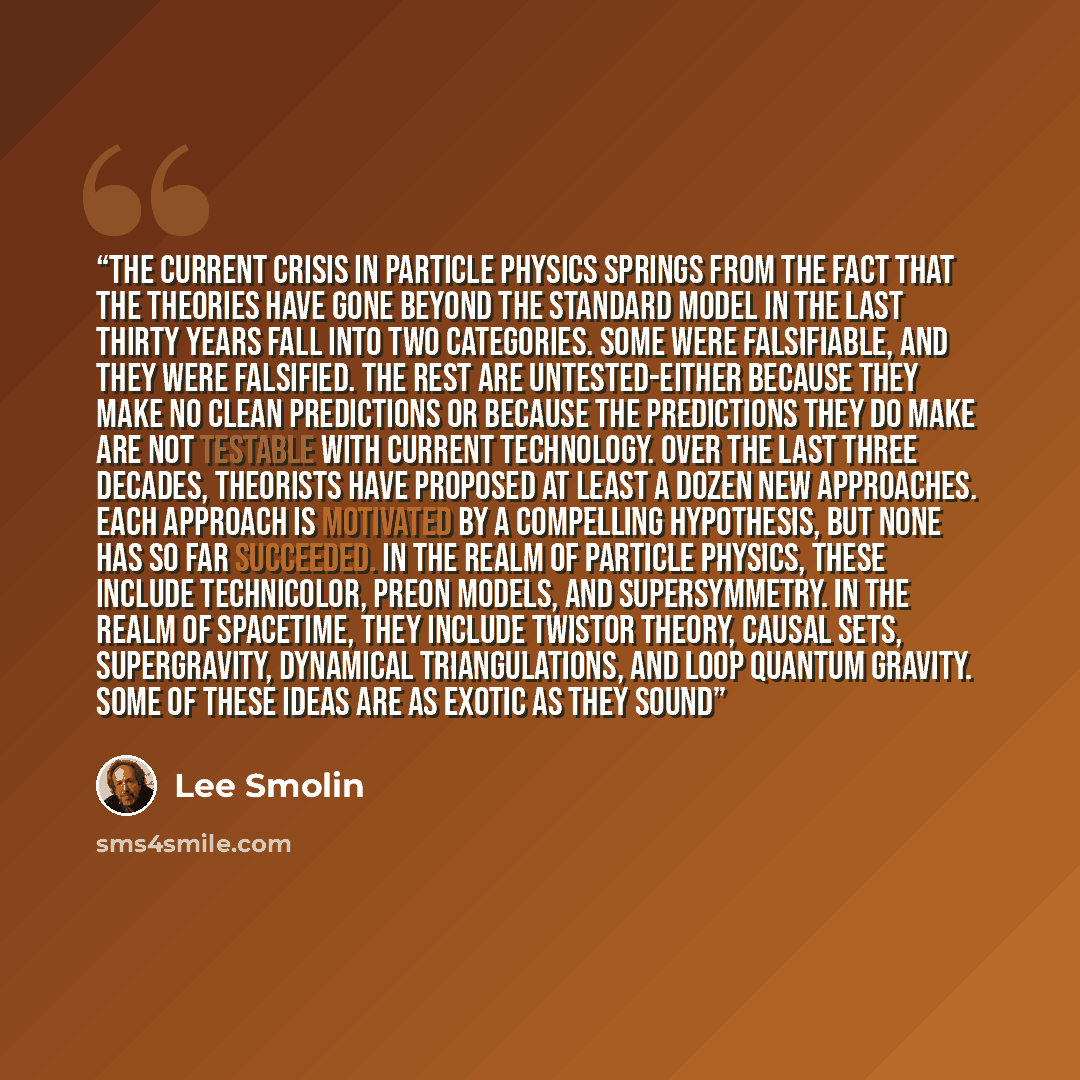 “The current crisis in particle physics springs from the fact that the theories have gone beyond the standard model in the last thirty years fall into two categories. Some were falsifiable, and they were falsified. The rest are untested-either because they make no clean predictions or because the…” quote by Lee Smolin