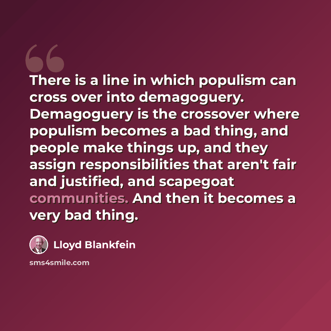 “There is a line in which populism can cross over into demagoguery. Demagoguery is the crossover where populism becomes a bad thing, and people make things up, and they assign responsibilities that aren't fair and justified, and scapegoat communities. And then it becomes a very bad thing.” quote by Lloyd Blankfein