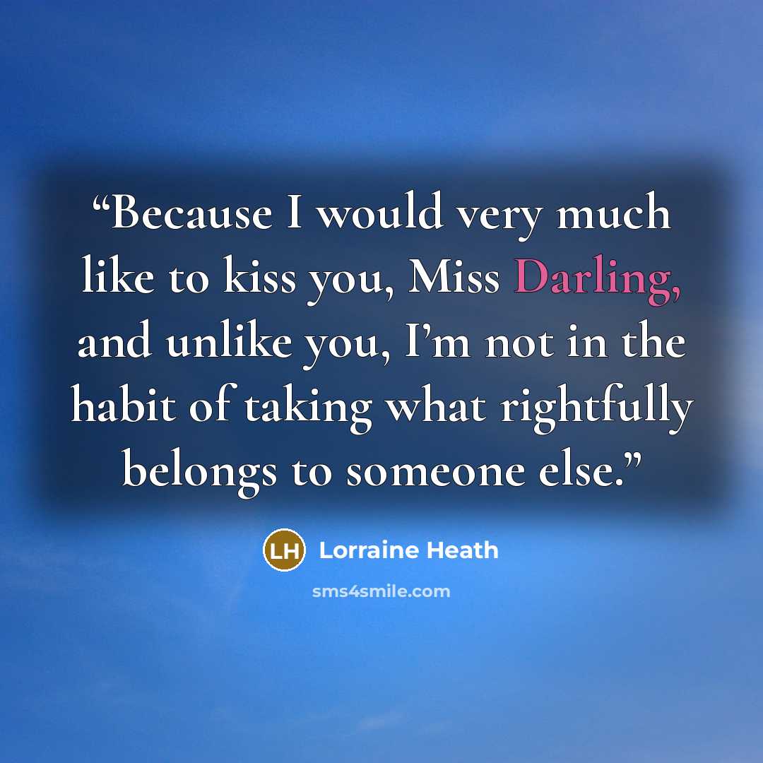 “Because I would very much like to kiss you, Miss Darling, and unlike you, I’m not in the habit of taking what rightfully belongs to someone else.” quote by Lorraine Heath