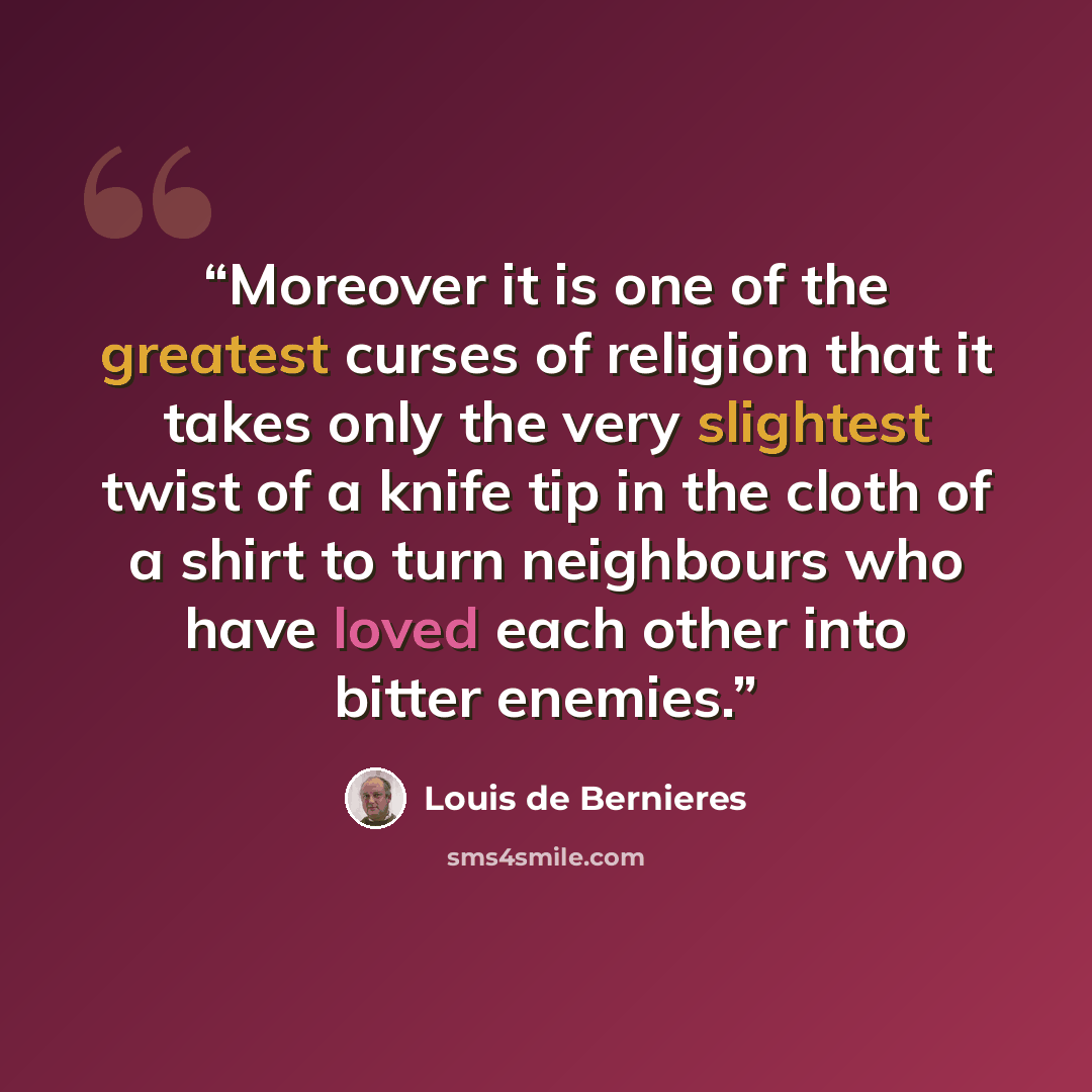 “Moreover it is one of the greatest curses of religion that it takes only the very slightest twist of a knife tip in the cloth of a shirt to turn neighbours who have loved each other into bitter enemies.” quote by Louis de Bernières