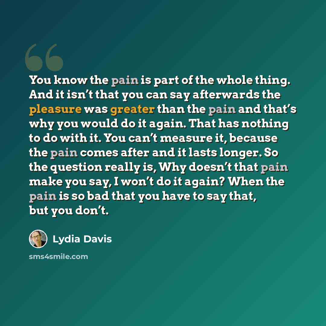 “You know the pain is part of the whole thing. And it isn’t that you can say afterwards the pleasure was greater than the pain and that’s why you would do it again. That has nothing to do with it. You can’t measure it, because the pain comes after and it lasts longer. So the question really is, Why…” quote by Lydia Davis