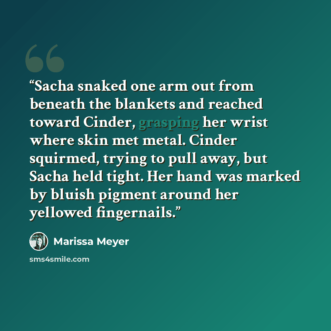 “Sacha snaked one arm out from beneath the blankets and reached toward Cinder, grasping her wrist where skin met metal. Cinder squirmed, trying to pull away, but Sacha held tight. Her hand was marked by bluish pigment around her yellowed fingernails.” quote by Marissa Meyer