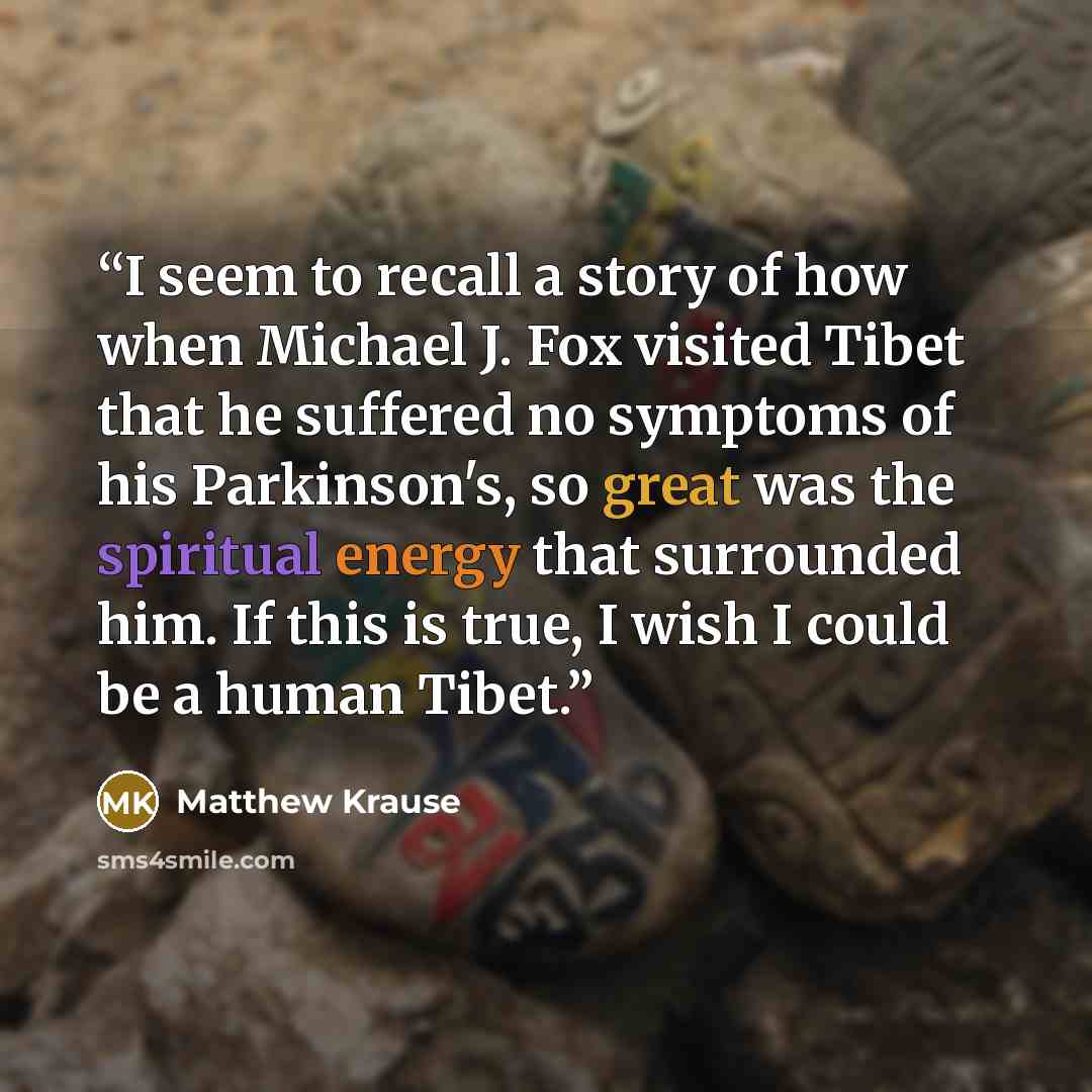 “I seem to recall a story of how when Michael J. Fox visited Tibet that he suffered no symptoms of his Parkinson's, so great was the spiritual energy that surrounded him. If this is true, I wish I could be a human Tibet.” quote by Matthew Krause