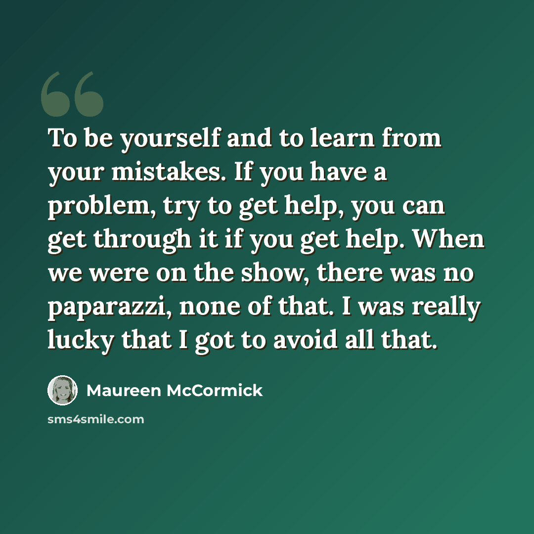 “To be yourself and to learn from your mistakes. If you have a problem, try to get help, you can get through it if you get help. When we were on the show, there was no paparazzi, none of that. I was really lucky that I got to avoid all that.” quote by Maureen McCormick