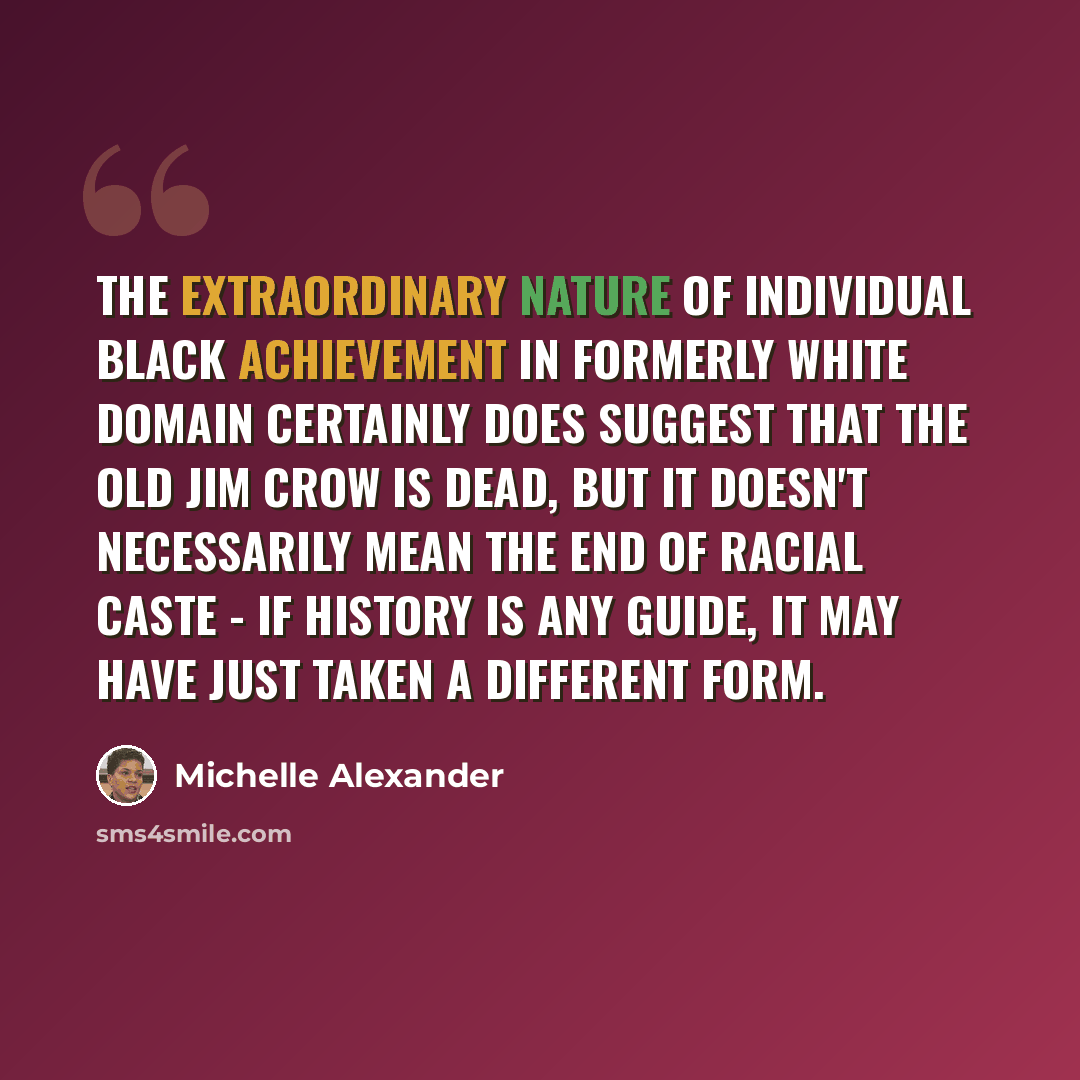 “The extraordinary nature of individual black achievement in formerly white domain certainly does suggest that the old Jim Crow is dead, but it doesn't necessarily mean the end of racial caste - if history is any guide, it may have just taken a different form.” quote by Michelle Alexander