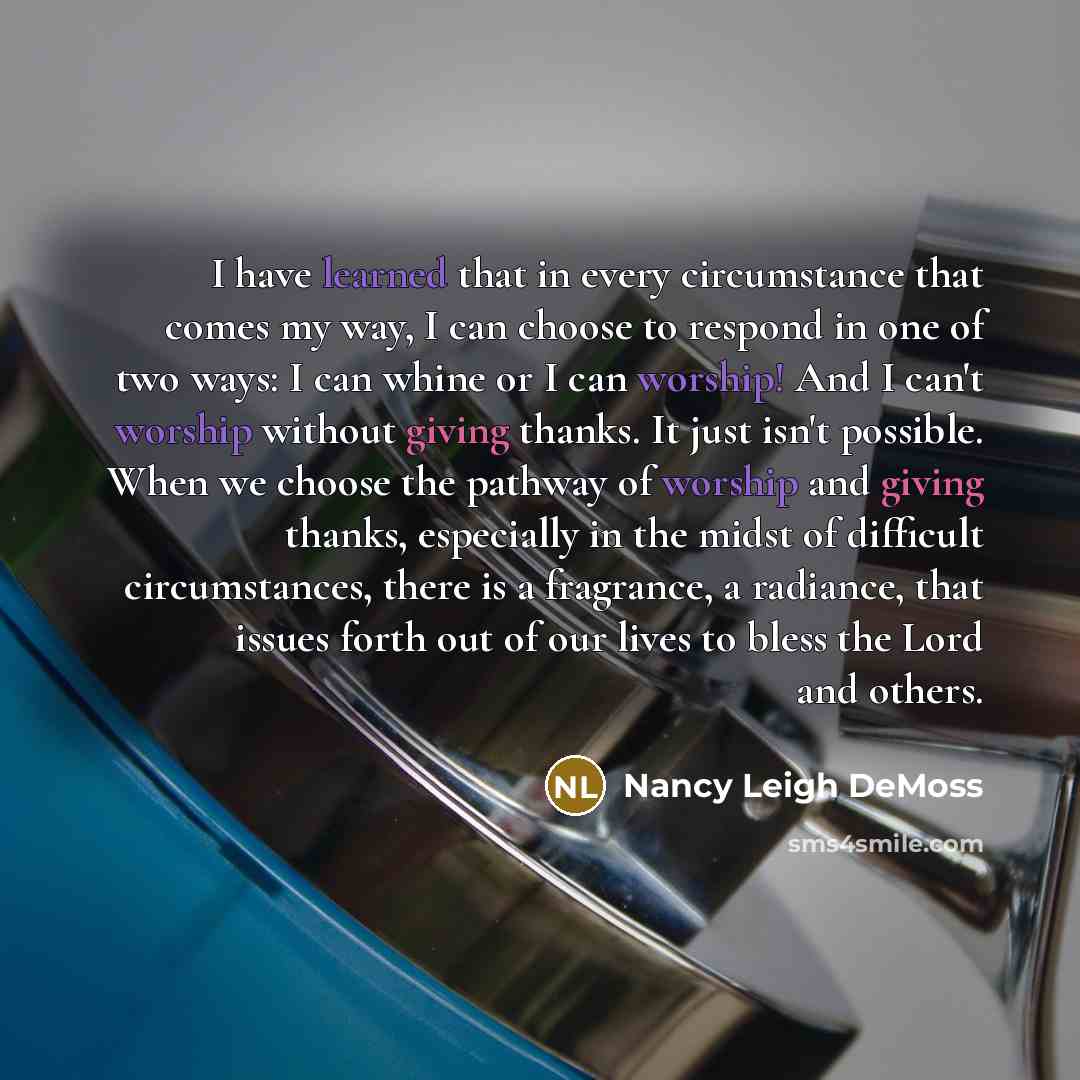 “I have learned that in every circumstance that comes my way, I can choose to respond in one of two ways: I can whine or I can worship! And I can't worship without giving thanks. It just isn't possible. When we choose the pathway of worship and giving thanks, especially in the midst of difficult…” quote by Nancy Leigh DeMoss