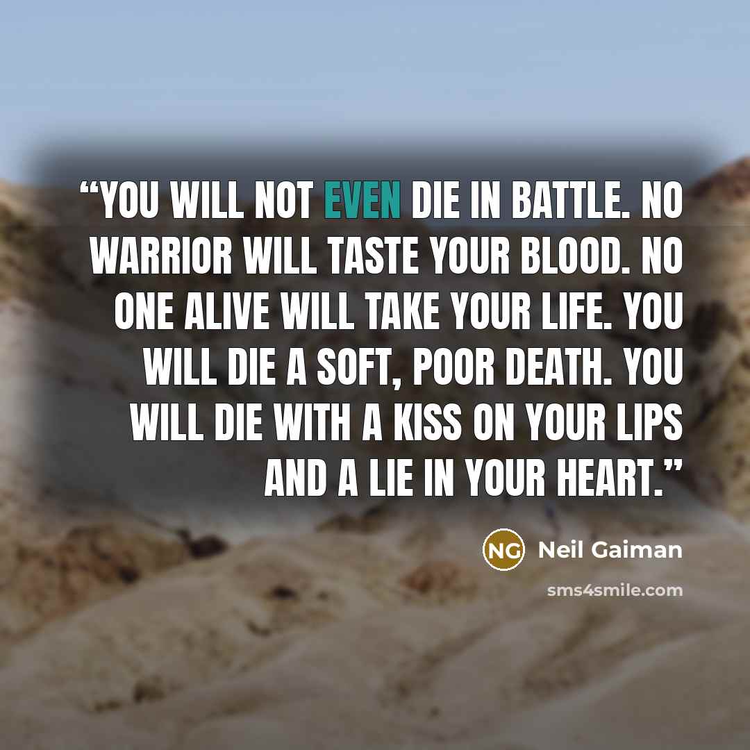 “You will not even die in battle. No warrior will taste your blood. No one alive will take your life. You will die a soft, poor death. You will die with a kiss on your lips and a lie in your heart.” quote by Neil Gaiman
