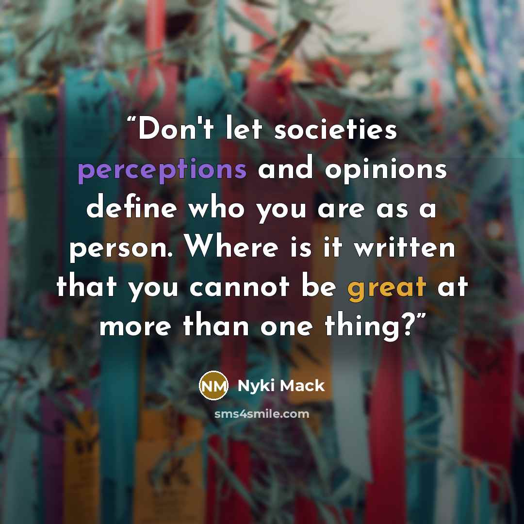 “Don't let societies perceptions and opinions define who you are as a person. Where is it written that you cannot be great at more than one thing?” quote by Nyki Mack