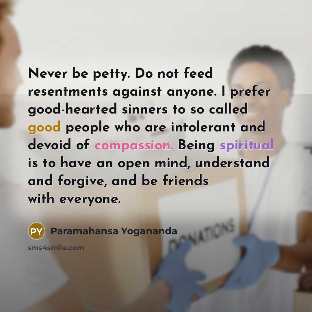 “Never be petty. Do not feed resentments against anyone. I prefer good-hearted sinners to so called good people who are intolerant and devoid of compassion. Being spiritual is to have an open mind, understand and forgive, and be friends with everyone.” quote by Paramahansa Yogananda