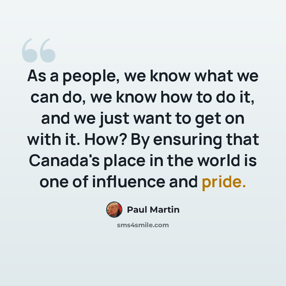 “As a people, we know what we can do, we know how to do it, and we just want to get on with it. How? By ensuring that Canada's place in the world is one of influence and pride.” quote by Paul Martin