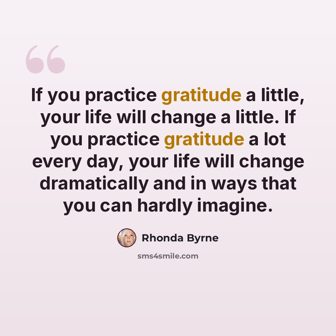 “If you practice gratitude a little, your life will change a little. If you practice gratitude a lot every day, your life will change dramatically and in ways that you can hardly imagine.” quote by Rhonda Byrne