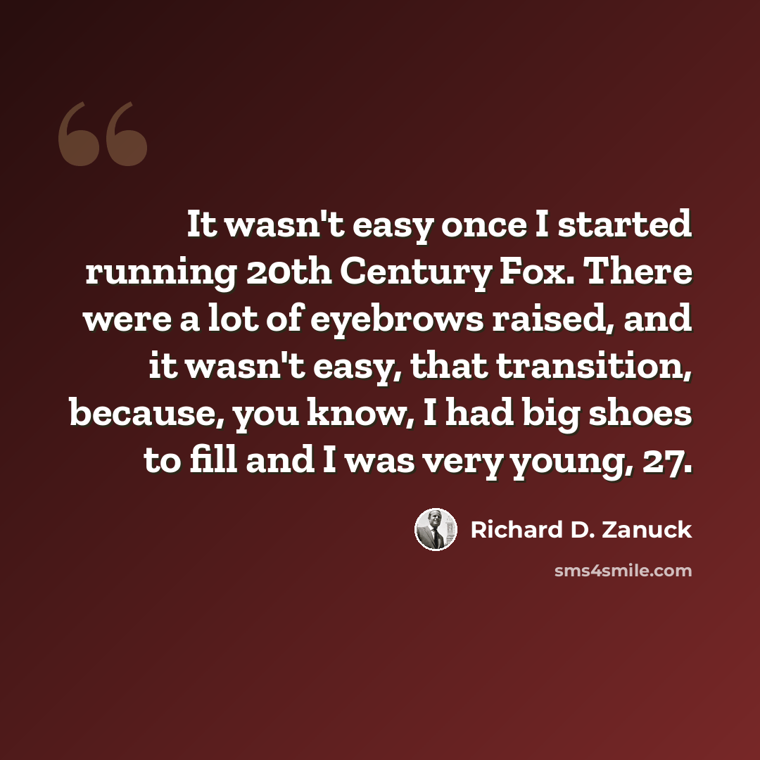 “It wasn't easy once I started running 20th Century Fox. There were a lot of eyebrows raised, and it wasn't easy, that transition, because, you know, I had big shoes to fill and I was very young, 27.” quote by Richard D. Zanuck