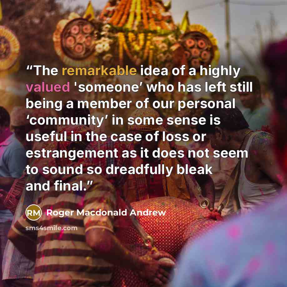 “The remarkable idea of a highly valued 'someone’ who has left still being a member of our personal ‘community’ in some sense is useful in the case of loss or estrangement as it does not seem to sound so dreadfully bleak and final.” quote by Roger Macdonald Andrew