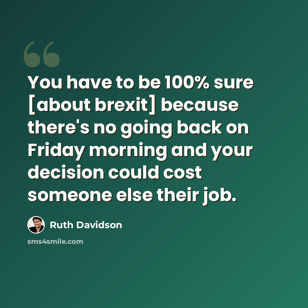 “You have to be 100% sure [about brexit] because there's no going back on Friday morning and your decision could cost someone else their job.” quote by Ruth Davidson