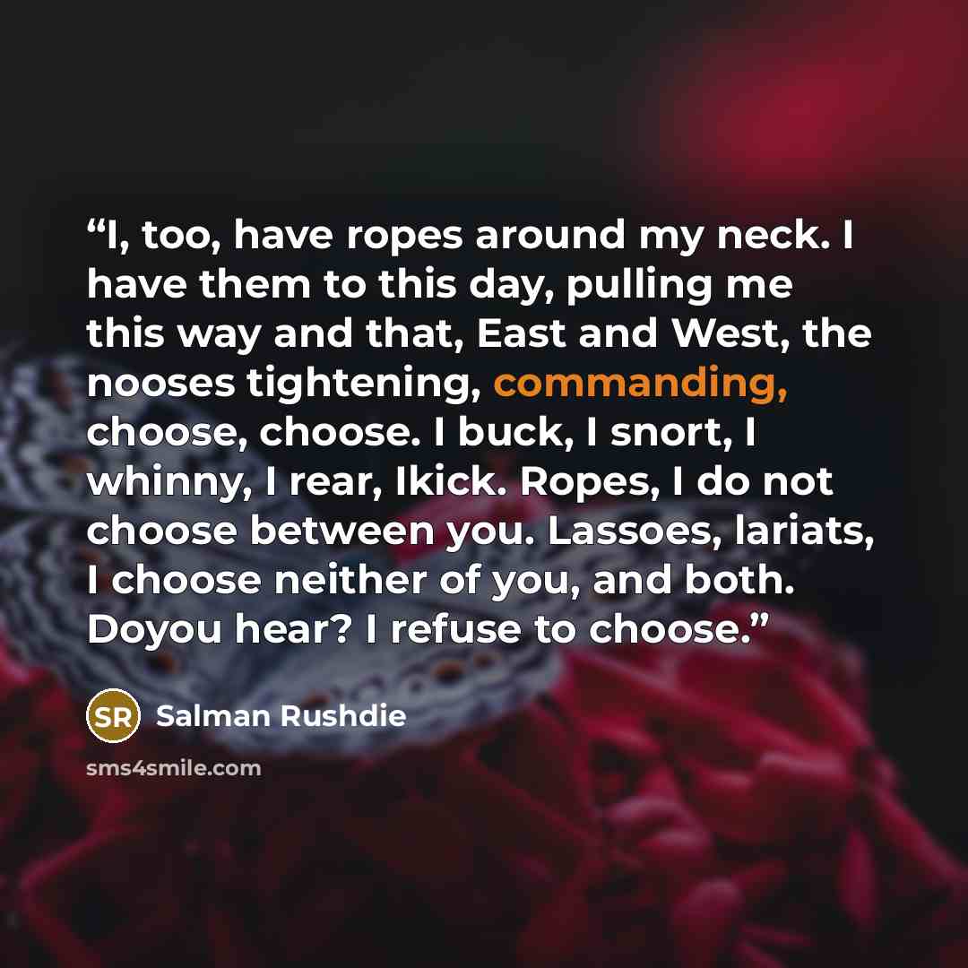 “I, too, have ropes around my neck. I have them to this day, pulling me this way and that, East and West, the nooses tightening, commanding, choose, choose. I buck, I snort, I whinny, I rear, Ikick. Ropes, I do not choose between you. Lassoes, lariats, I choose neither of you, and both. Doyou hear?…” quote by Salman Rushdie