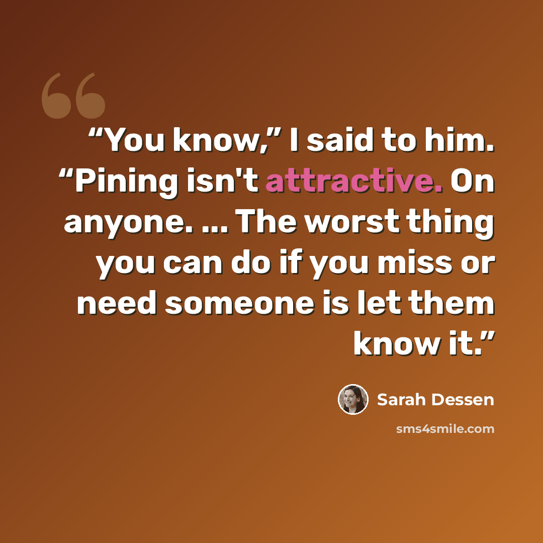 “You know,” I said to him. “Pining isn't attractive. On anyone. ... The worst thing you can do if you miss or need someone is let them know it.” quote by Sarah Dessen