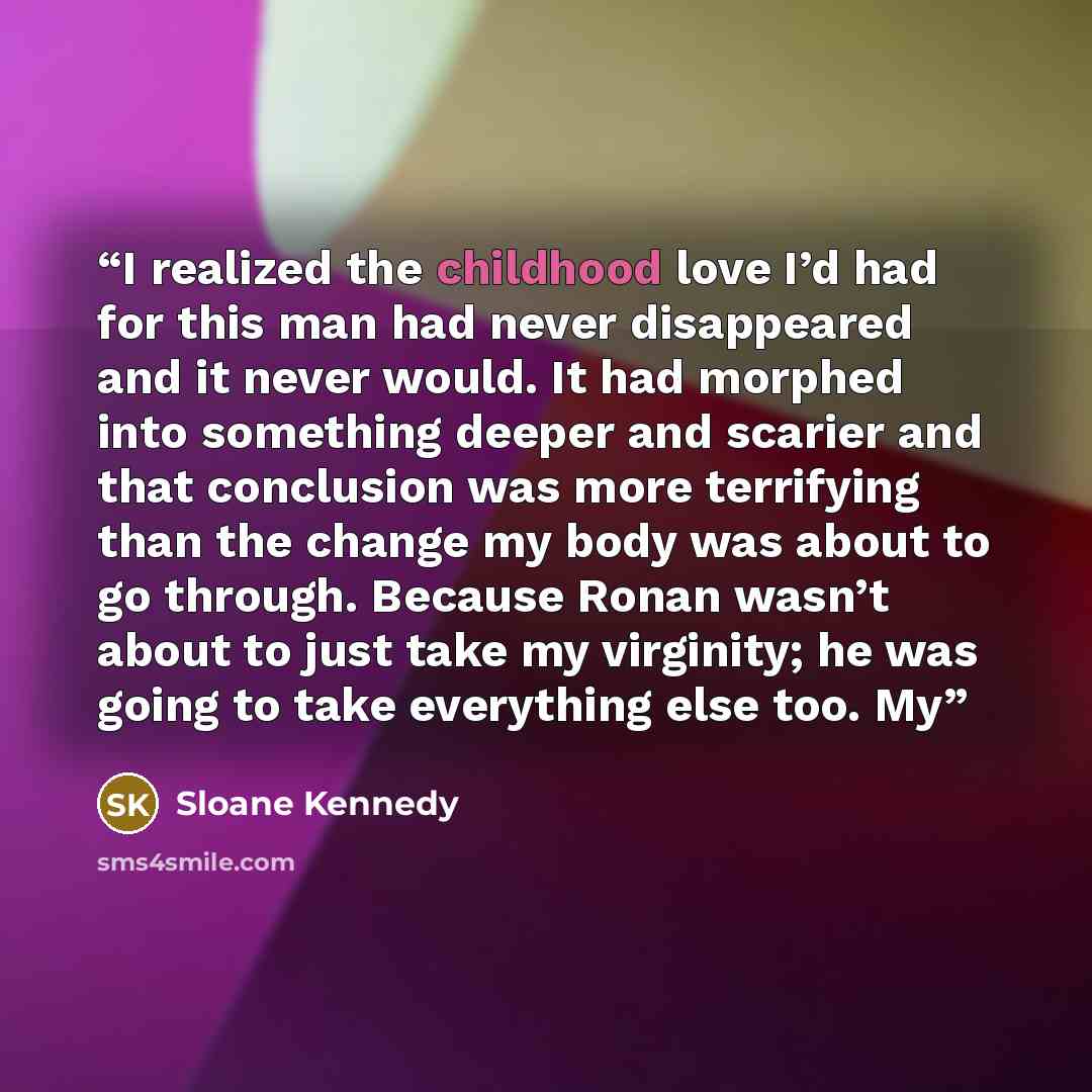 “I realized the childhood love I’d had for this man had never disappeared and it never would. It had morphed into something deeper and scarier and that conclusion was more terrifying than the change my body was about to go through. Because Ronan wasn’t about to just take my virginity; he was going…” quote by Sloane Kennedy