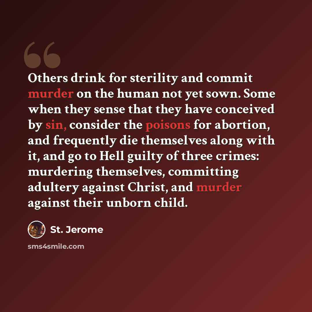 “Others drink for sterility and commit murder on the human not yet sown. Some when they sense that they have conceived by sin, consider the poisons for abortion, and frequently die themselves along with it, and go to Hell guilty of three crimes: murdering themselves, committing adultery against…” quote by St. Jerome