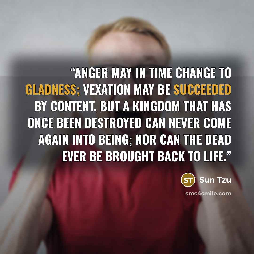 “Anger may in time change to gladness; vexation may be succeeded by content. But a kingdom that has once been destroyed can never come again into being; nor can the dead ever be brought back to life.” quote by Sun Tzu