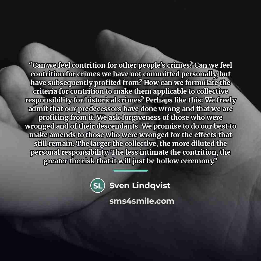 “Can we feel contrition for other people's crimes? Can we feel contrition for crimes we have not committed personally, but have subsequently profited from? How can we formulate the criteria for contrition to make them applicable to collective responsibility for historical crimes? Perhaps like this…” quote by Sven Lindqvist