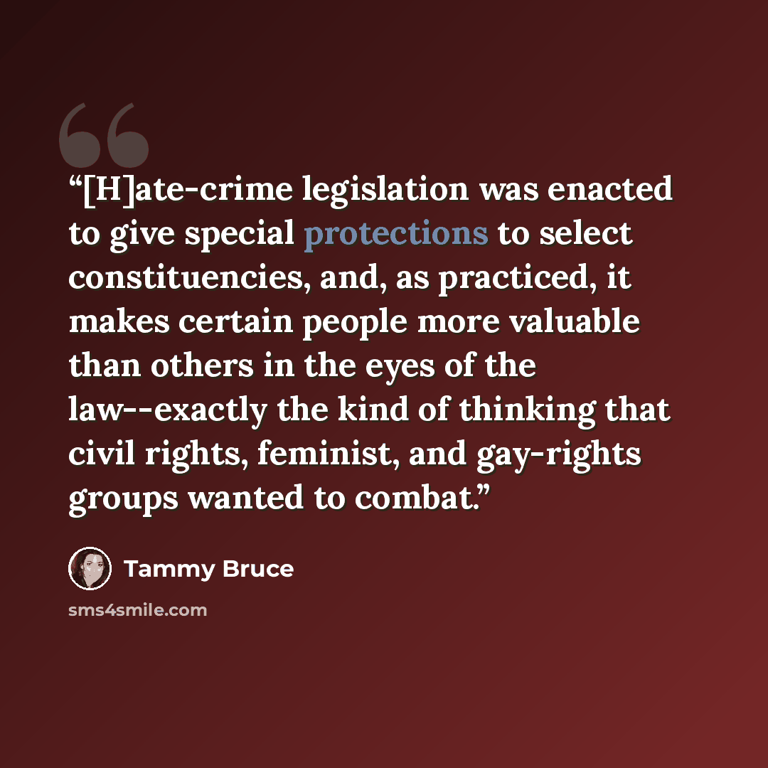 “[H]ate-crime legislation was enacted to give special protections to select constituencies, and, as practiced, it makes certain people more valuable than others in the eyes of the law--exactly the kind of thinking that civil rights, feminist, and gay-rights groups wanted to combat.” quote by Tammy Bruce