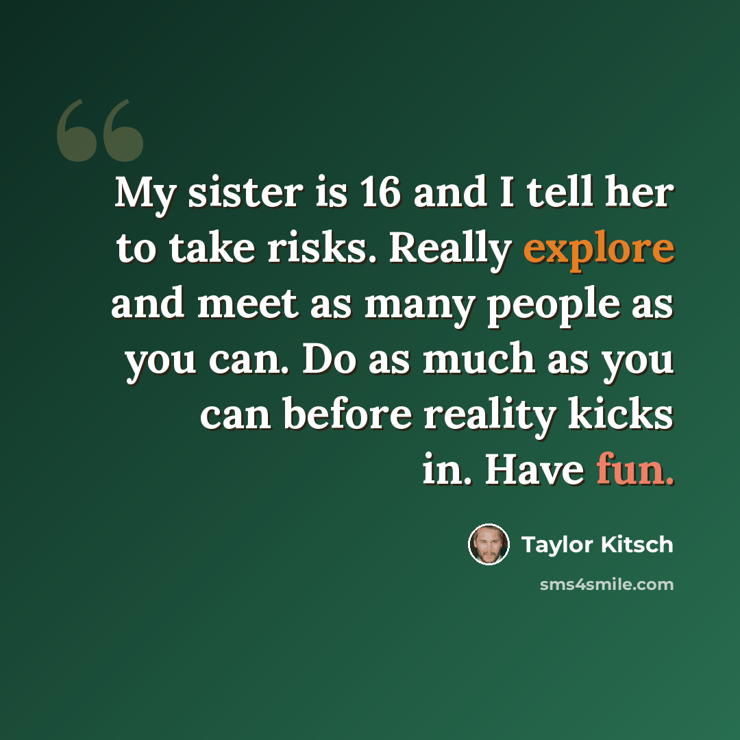 “My sister is 16 and I tell her to take risks. Really explore and meet as many people as you can. Do as much as you can before reality kicks in. Have fun.” quote by Taylor Kitsch