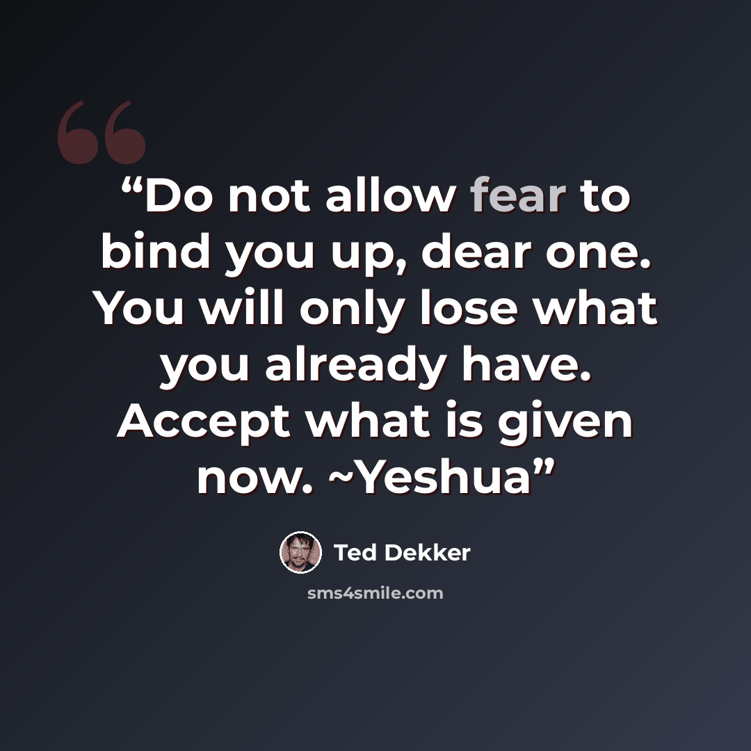 “Do not allow fear to bind you up, dear one. You will only lose what you already have. Accept what is given now. ~Yeshua” quote by Ted Dekker