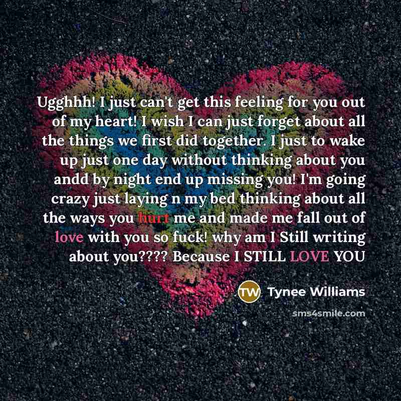 “Ugghhh! I just can't get this feeling for you out of my heart! I wish I can just forget about all the things we first did together. I just to wake up just one day without thinking about you andd by night end up missing you! I'm going crazy just laying n my bed thinking about all the ways you hurt…” quote by Tynee Williams