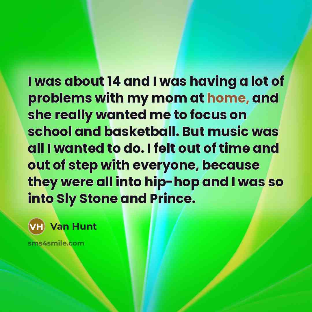 “I was about 14 and I was having a lot of problems with my mom at home, and she really wanted me to focus on school and basketball. But music was all I wanted to do. I felt out of time and out of step with everyone, because they were all into hip-hop and I was so into Sly Stone and Prince.” quote by Van Hunt