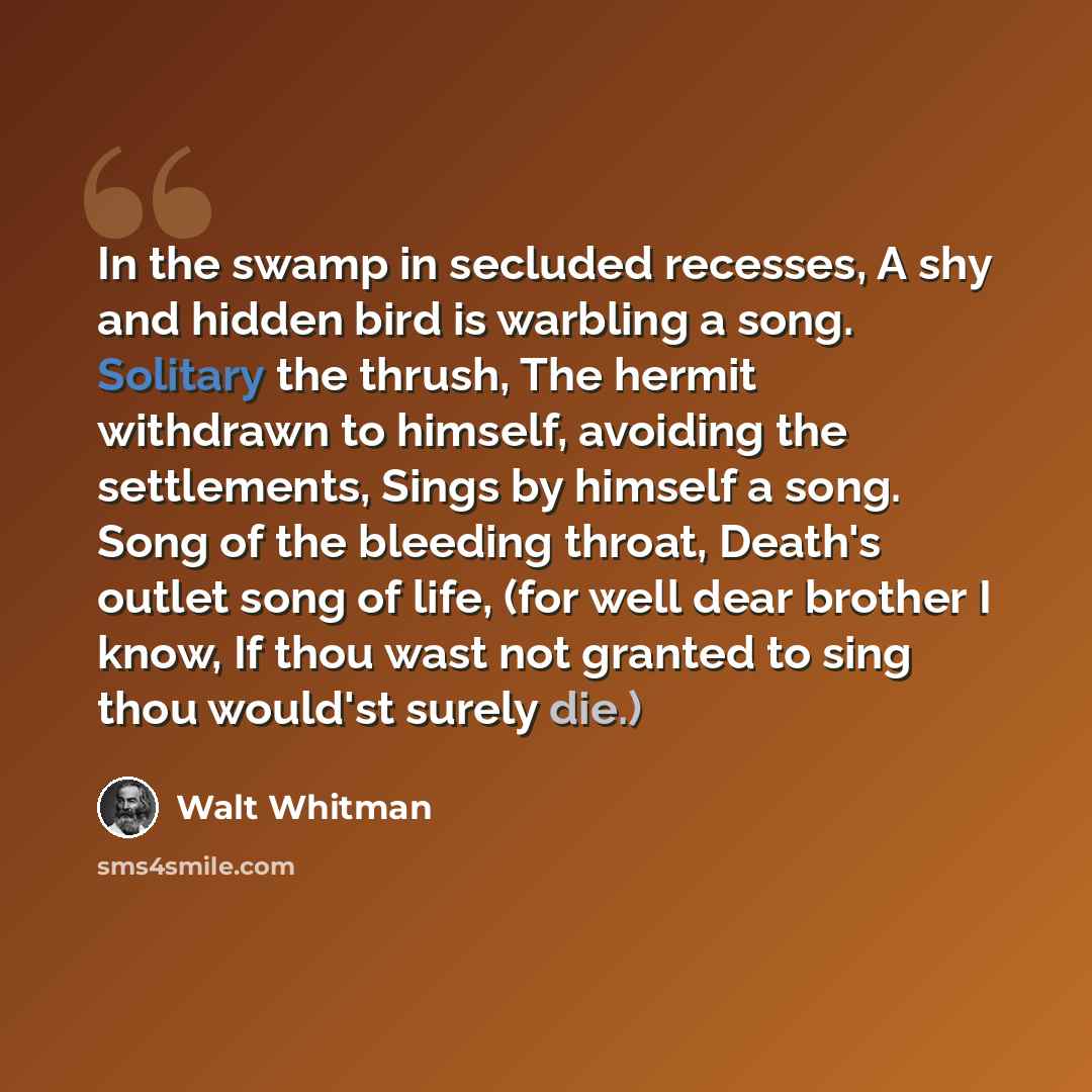 “In the swamp in secluded recesses, A shy and hidden bird is warbling a song. Solitary the thrush, The hermit withdrawn to himself, avoiding the settlements, Sings by himself a song. Song of the bleeding throat, Death's outlet song of life, (for well dear brother I know, If thou wast not granted to…” quote by Walt Whitman