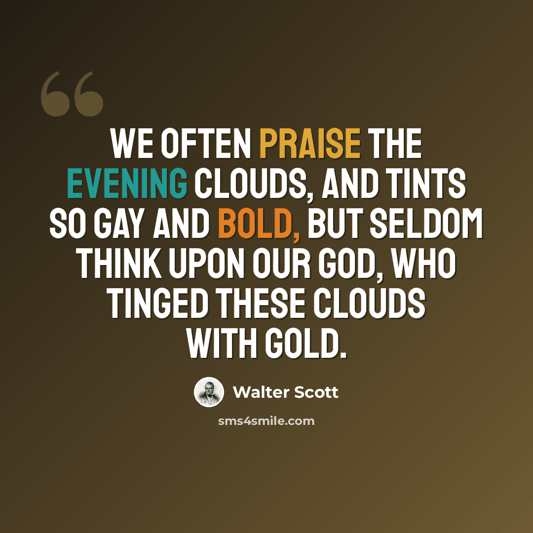 “We often praise the evening clouds, And tints so gay and bold, But seldom think upon our God, Who tinged these clouds with gold.” quote by Walter Scott