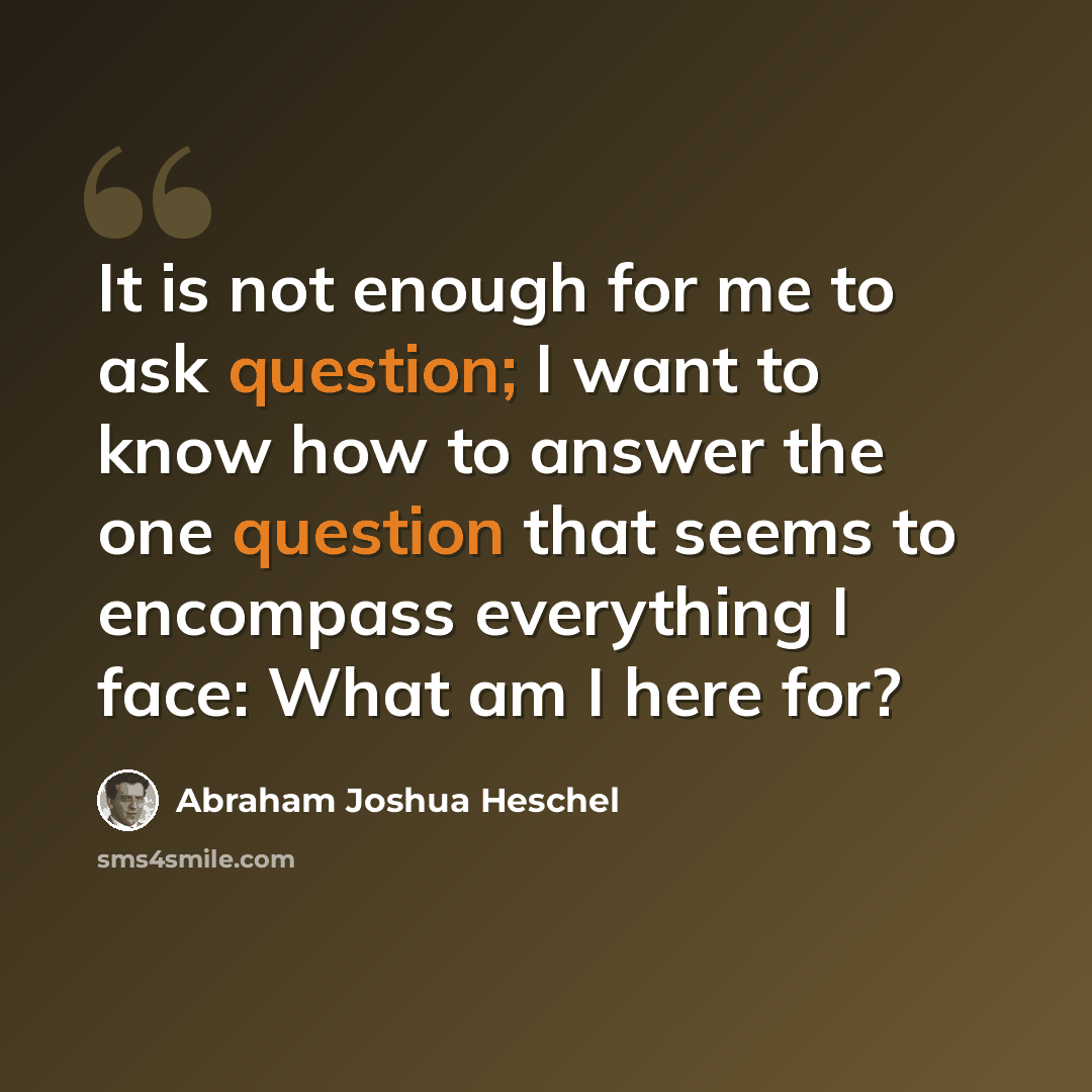 “It is not enough for me to ask question; I want to know how to answer the one question that seems to encompass everything I face: What am I here for?” quote by Abraham Joshua Heschel