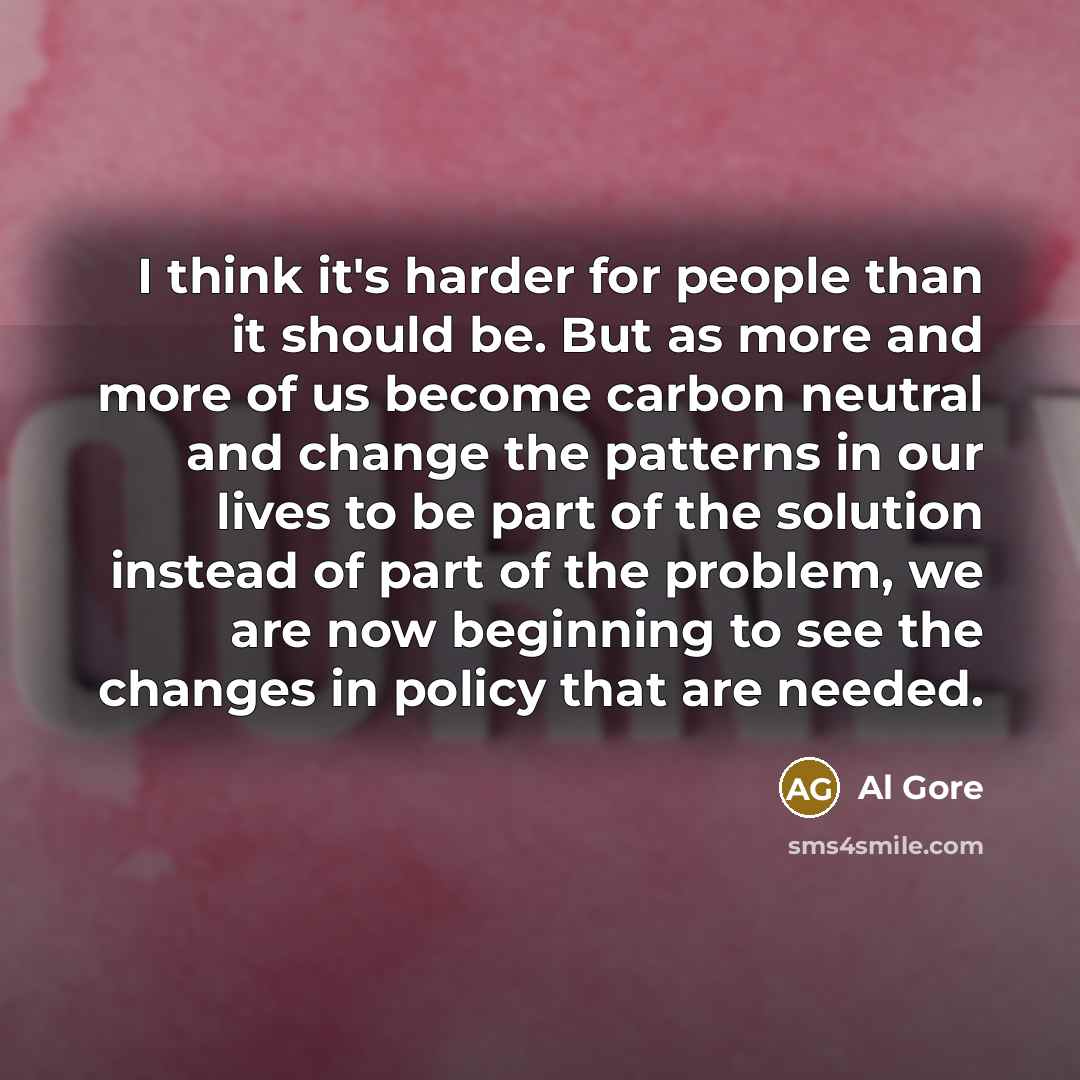 “I think it's harder for people than it should be. But as more and more of us become carbon neutral and change the patterns in our lives to be part of the solution instead of part of the problem, we are now beginning to see the changes in policy that are needed.” quote by Al Gore
