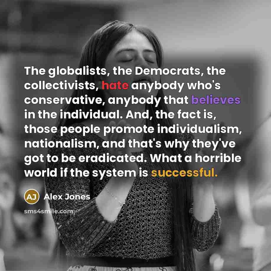 “The globalists, the Democrats, the collectivists, hate anybody who's conservative, anybody that believes in the individual. And, the fact is, those people promote individualism, nationalism, and that's why they've got to be eradicated. What a horrible world if the system is successful.” quote by Alex Jones