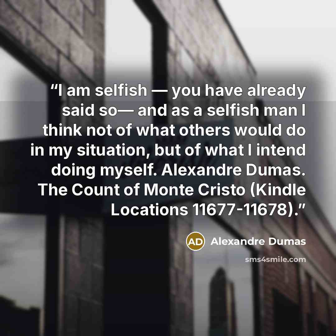 “I am selfish — you have already said so— and as a selfish man I think not of what others would do in my situation, but of what I intend doing myself. Alexandre Dumas. The Count of Monte Cristo (Kindle Locations 11677-11678).” quote by Alexandre Dumas