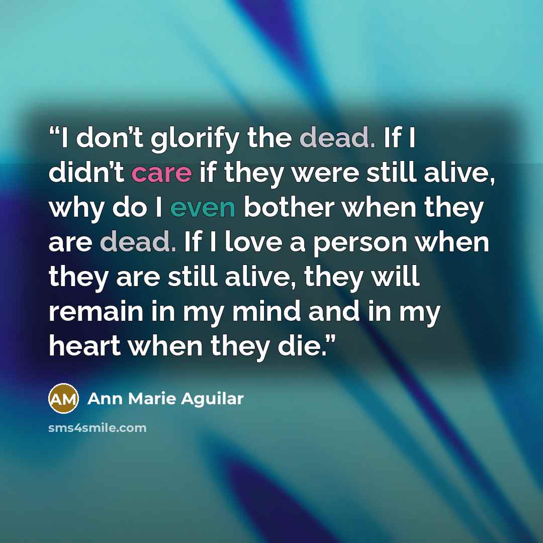 “I don’t glorify the dead. If I didn’t care if they were still alive, why do I even bother when they are dead. If I love a person when they are still alive, they will remain in my mind and in my heart when they die.” quote by Ann Marie Aguilar
