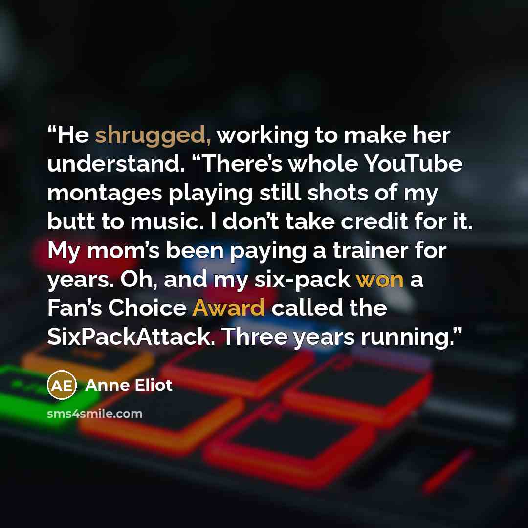 “He shrugged, working to make her understand. “There’s whole YouTube montages playing still shots of my butt to music. I don’t take credit for it. My mom’s been paying a trainer for years. Oh, and my six-pack won a Fan’s Choice Award called the SixPackAttack. Three years running.” quote by Anne Eliot