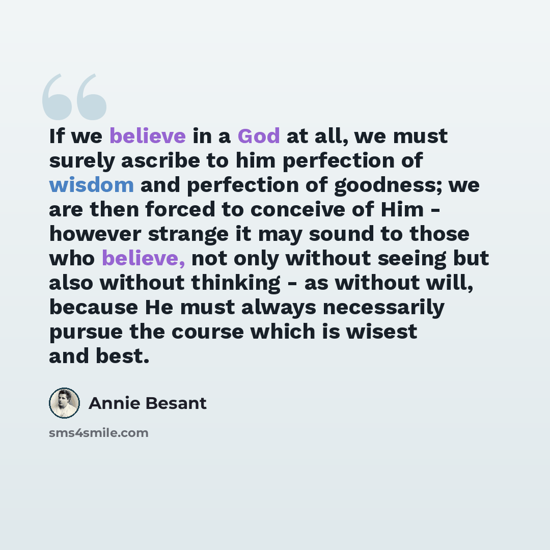 “If we believe in a God at all, we must surely ascribe to him perfection of wisdom and perfection of goodness; we are then forced to conceive of Him - however strange it may sound to those who believe, not only without seeing but also without thinking - as without will, because He must always…” quote by Annie Besant