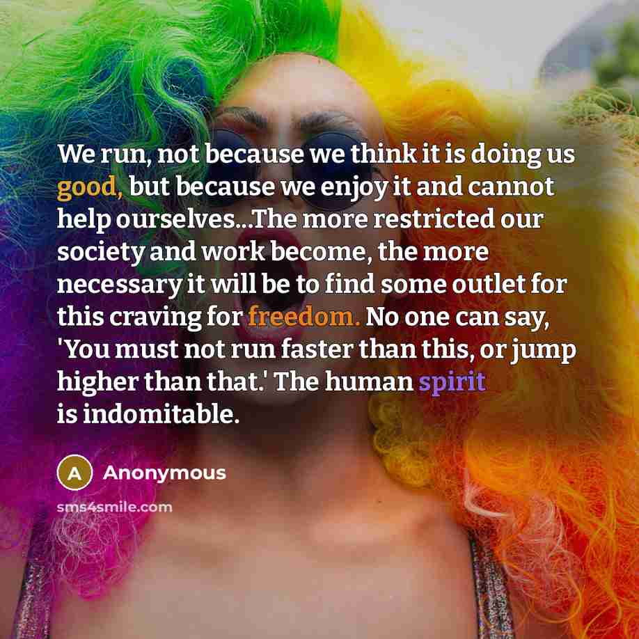“We run, not because we think it is doing us good, but because we enjoy it and cannot help ourselves...The more restricted our society and work become, the more necessary it will be to find some outlet for this craving for freedom. No one can say, 'You must not run faster than this, or jump higher…” quote by Anonymous
