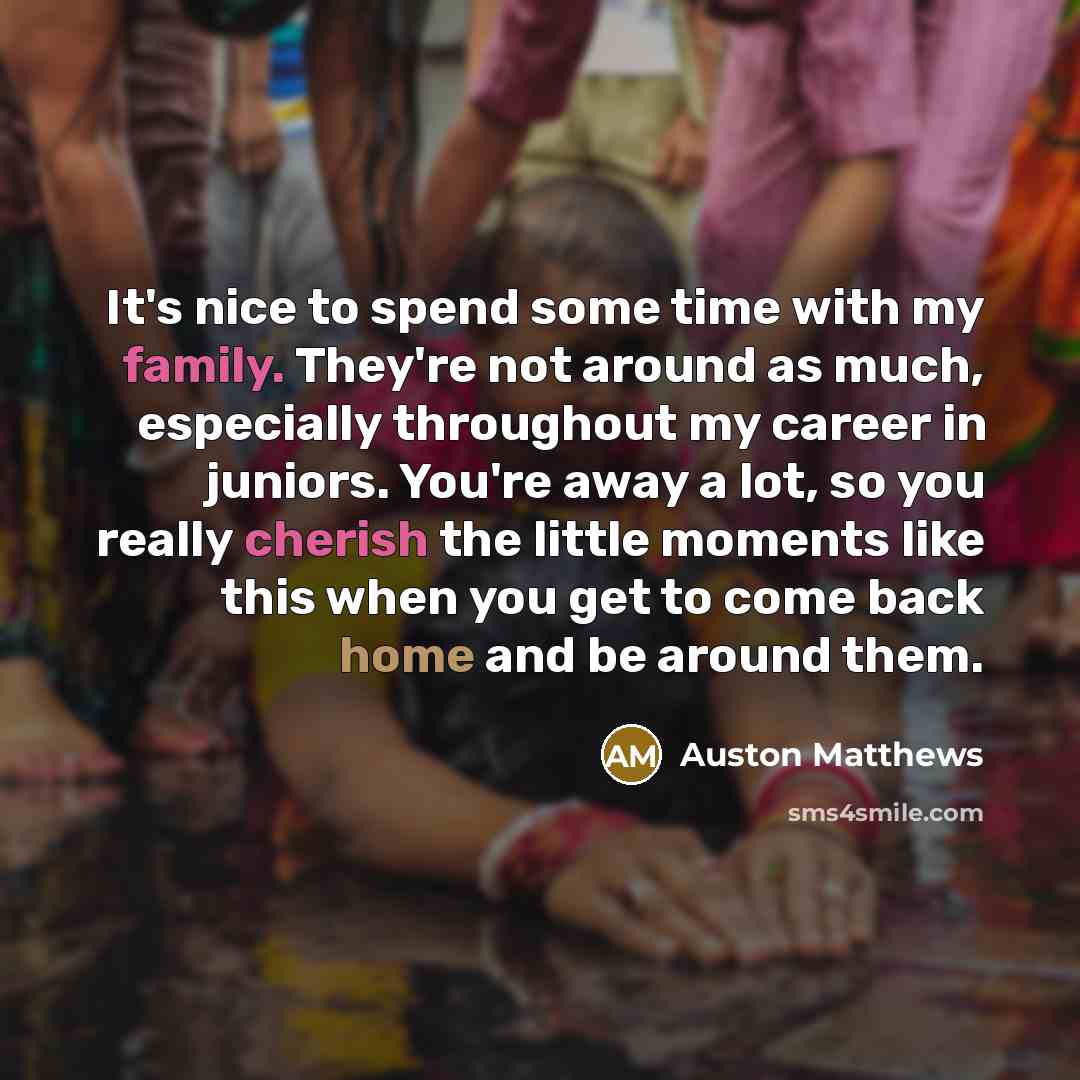 “It's nice to spend some time with my family. They're not around as much, especially throughout my career in juniors. You're away a lot, so you really cherish the little moments like this when you get to come back home and be around them.” quote by Auston Matthews