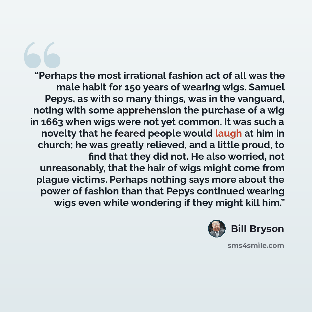 “Perhaps the most irrational fashion act of all was the male habit for 150 years of wearing wigs. Samuel Pepys, as with so many things, was in the vanguard, noting with some apprehension the purchase of a wig in 1663 when wigs were not yet common. It was such a novelty that he feared people would…” quote by Bill Bryson