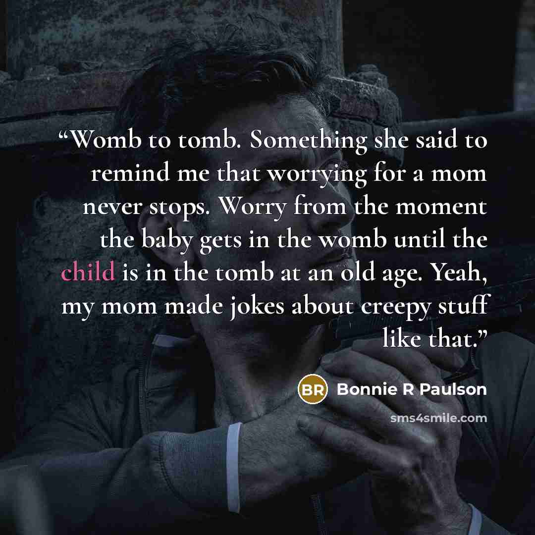“Womb to tomb. Something she said to remind me that worrying for a mom never stops. Worry from the moment the baby gets in the womb until the child is in the tomb at an old age. Yeah, my mom made jokes about creepy stuff like that.” quote by Bonnie R Paulson