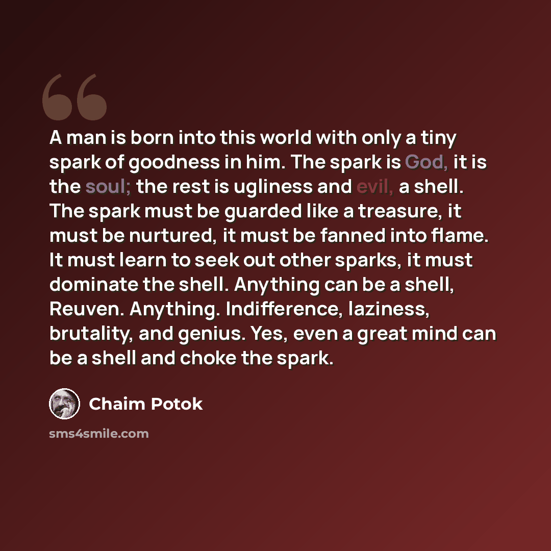 “A man is born into this world with only a tiny spark of goodness in him. The spark is God, it is the soul; the rest is ugliness and evil, a shell. The spark must be guarded like a treasure, it must be nurtured, it must be fanned into flame. It must learn to seek out other sparks, it must dominate…” quote by Chaim Potok
