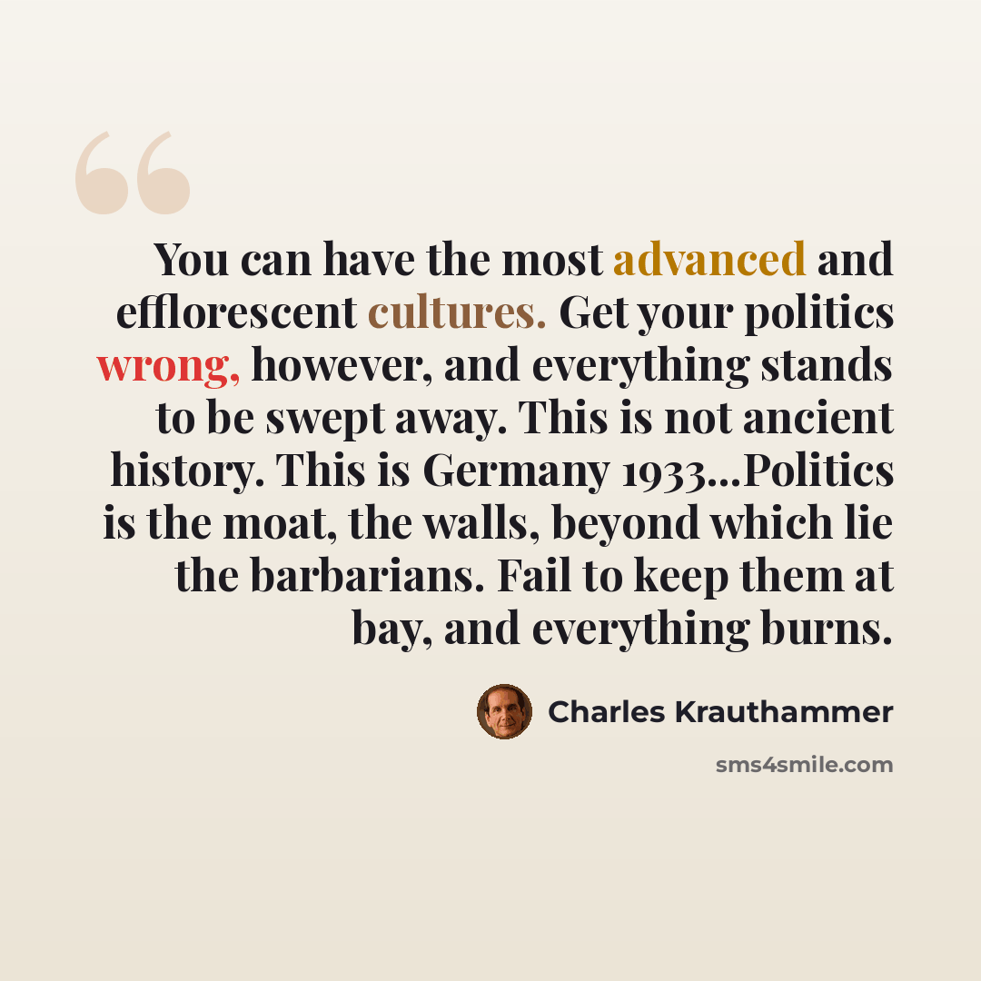 “You can have the most advanced and efflorescent cultures. Get your politics wrong, however, and everything stands to be swept away. This is not ancient history. This is Germany 1933...Politics is the moat, the walls, beyond which lie the barbarians. Fail to keep them at bay, and everything burns.” quote by Charles Krauthammer