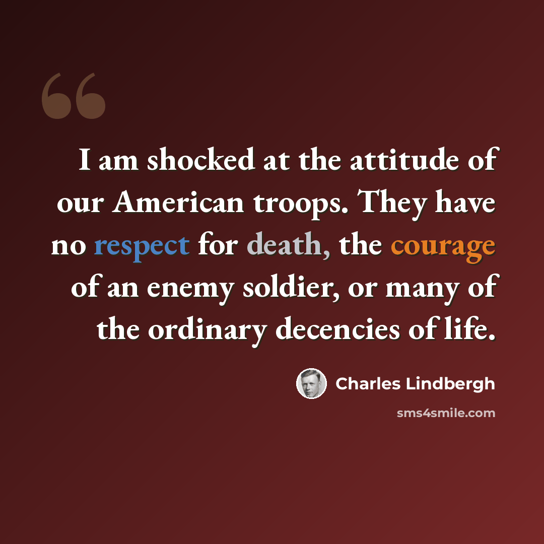 “I am shocked at the attitude of our American troops. They have no respect for death, the courage of an enemy soldier, or many of the ordinary decencies of life.” quote by Charles Lindbergh