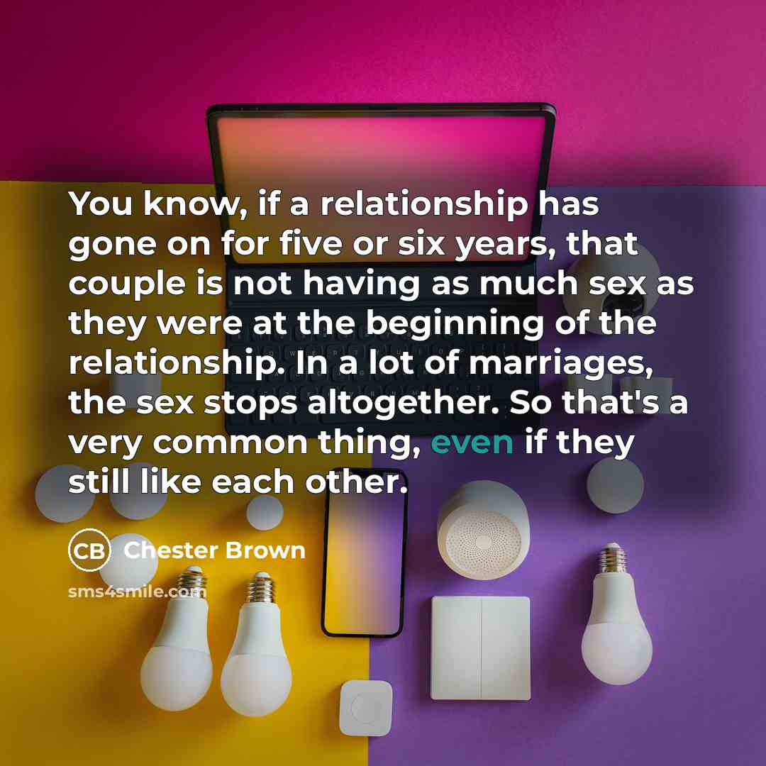 “You know, if a relationship has gone on for five or six years, that couple is not having as much sex as they were at the beginning of the relationship. In a lot of marriages, the sex stops altogether. So that's a very common thing, even if they still like each other.” quote by Chester Brown