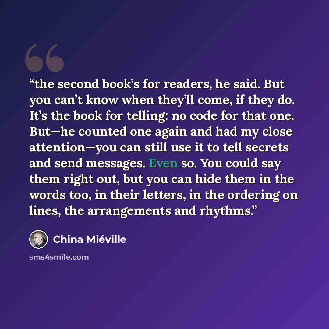 “the second book’s for readers, he said. But you can’t know when they’ll come, if they do. It’s the book for telling: no code for that one. But—he counted one again and had my close attention—you can still use it to tell secrets and send messages. Even so. You could say them right out, but you can…” quote by China Miéville
