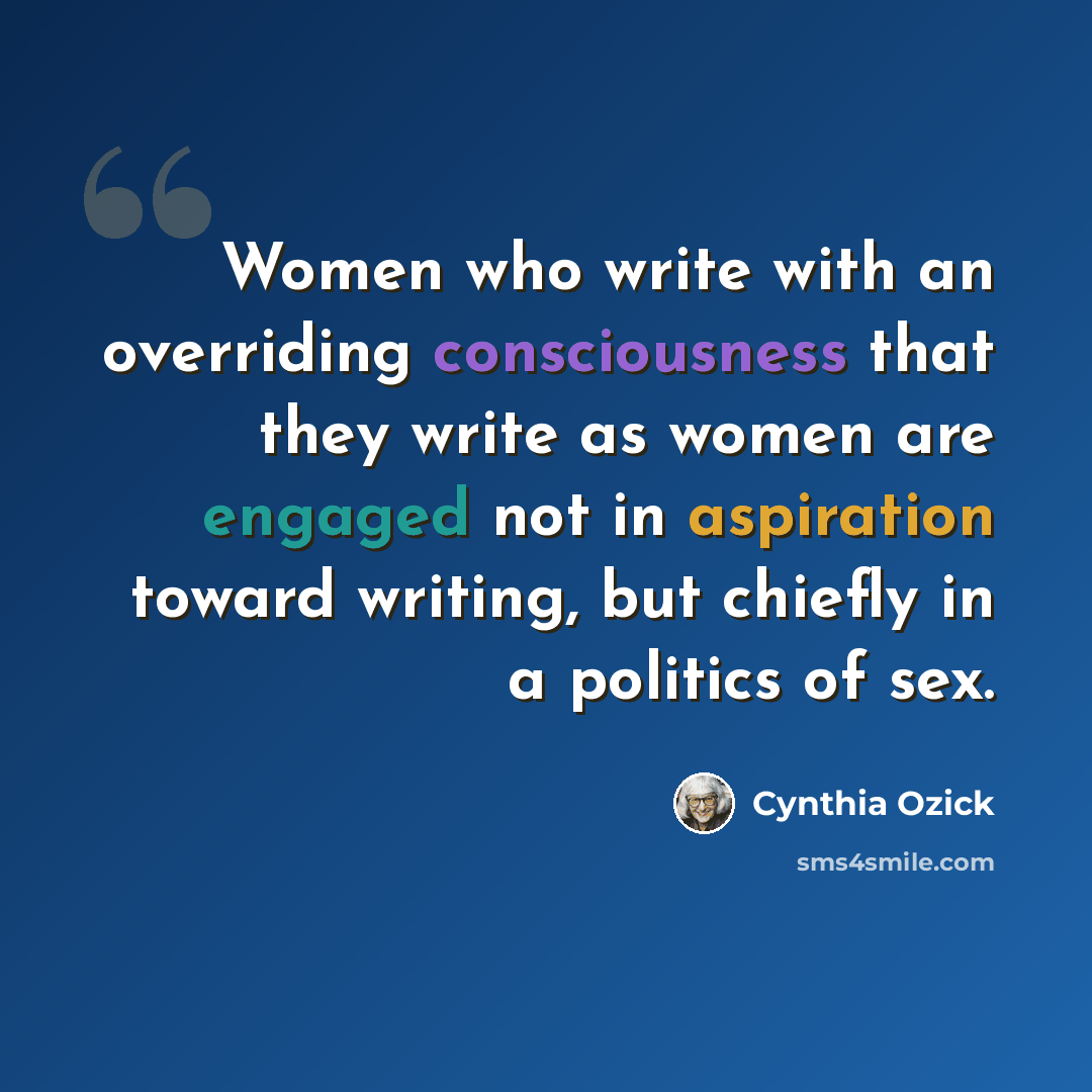 “Women who write with an overriding consciousness that they write as women are engaged not in aspiration toward writing, but chiefly in a politics of sex.” quote by Cynthia Ozick